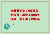 想看灵芝孢子粉(提高免疫力，再也不怕病虫侵袭！灵芝孢子粉佳品！)