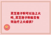 灵芝孢子粉可以治上火吗_灵芝孢子粉能否有效治疗上火症状？