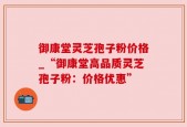 御康堂灵芝孢子粉价格_“御康堂高品质灵芝孢子粉：价格优惠”