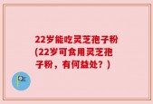 22岁能吃灵芝孢子粉(22岁可食用灵芝孢子粉，有何益处？)