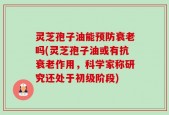 灵芝孢子油能预防衰老吗(灵芝孢子油或有抗衰老作用，科学家称研究还处于初级阶段)