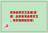 香港桑黄灵芝直播(直播：品尝香港桑黄灵芝，探索健康新旅程)