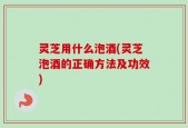 灵芝用什么泡酒(灵芝泡酒的正确方法及功效)