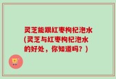 灵芝能跟红枣枸杞泡水(灵芝与红枣枸杞泡水的好处，你知道吗？)