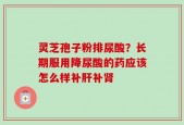 灵芝孢子粉排尿酸？长期服用降尿酸的药应该怎么样补肝补肾