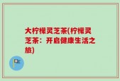大柠檬灵芝茶(柠檬灵芝茶：开启健康生活之旅)