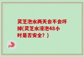 灵芝泡水两天会不会坏掉(灵芝水浸泡48小时是否安全？)