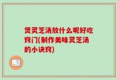 煲灵芝汤放什么呢好吃窍门(制作美味灵芝汤的小诀窍)