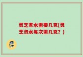 灵芝煮水需要几克(灵芝泡水每次需几克？)