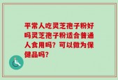 平常人吃灵芝孢子粉好吗灵芝孢子粉适合普通人食用吗？可以做为保健品吗？