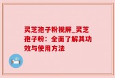 灵芝孢子粉视屏_灵芝孢子粉：全面了解其功效与使用方法