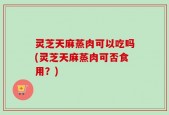 灵芝天麻蒸肉可以吃吗(灵芝天麻蒸肉可否食用？)
