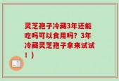 灵芝孢子冷藏3年还能吃吗可以食用吗？3年冷藏灵芝孢子拿来试试！)