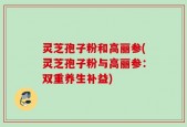 灵芝孢子粉和高丽参(灵芝孢子粉与高丽参：双重养生补益)
