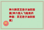 神六牌灵芝孢子油软胶囊(神六载人飞船用药神器：灵芝孢子油软胶囊)