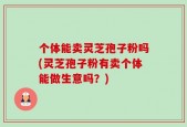 个体能卖灵芝孢子粉吗(灵芝孢子粉有卖个体能做生意吗？)