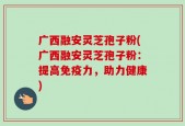 广西融安灵芝孢子粉(广西融安灵芝孢子粉：提高免疫力，助力健康)