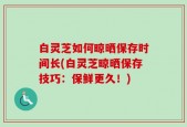 白灵芝如何晾晒保存时间长(白灵芝晾晒保存技巧：保鲜更久！)