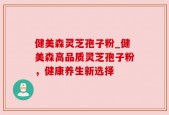 健美森灵芝孢子粉_健美森高品质灵芝孢子粉，健康养生新选择