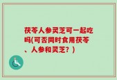 茯苓人参灵芝可一起吃吗(可否同时食用茯苓、人参和灵芝？)