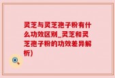 灵芝与灵芝孢子粉有什么功效区别_灵芝和灵芝孢子粉的功效差异解析)