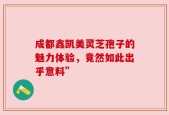 成都鑫凯美灵芝孢子的魅力体验，竟然如此出乎意料”
