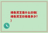 绿色灵芝是什么价格(绿色灵芝价格是多少？)