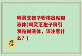 喝灵芝孢子粉排出粘糊液体(喝灵芝孢子粉引发粘糊液体，该注意什么？)