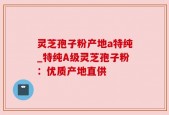 灵芝孢子粉产地a特纯_特纯A级灵芝孢子粉：优质产地直供