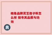 精象品牌灵芝孢子粉怎么样 探寻其品质与功效