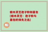 椴木灵芝孢子粉和菌包(椴木灵芝：孢子粉与菌包的领先之选)