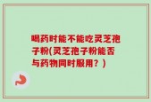 喝药时能不能吃灵芝孢子粉(灵芝孢子粉能否与药物同时服用？)