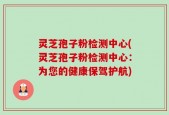 灵芝孢子粉检测中心(灵芝孢子粉检测中心：为您的健康保驾护航)