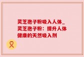 灵芝孢子粉吸入人体_灵芝孢子粉：提升人体健康的天然吸入剂