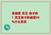 高破壁 灵芝 孢子粉？灵芝孢子粉破壁99%什么意思
