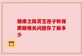 健康之路灵芝孢子粉保质期相关问题你了解多少