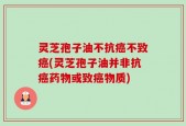 灵芝孢子油不抗癌不致癌(灵芝孢子油并非抗癌药物或致癌物质)
