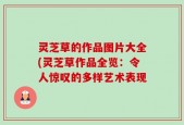 灵芝草的作品图片大全(灵芝草作品全览：令人惊叹的多样艺术表现