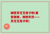 破壁灵芝芝孢子粉(重塑健康，拥抱天然——灵芝芝孢子粉)