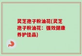 灵芝孢子粉油花(灵芝孢子粉油花：强效健康养护佳品)