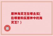原神海灵芝在哪去买(在哪里购买原神中的海灵芝？)