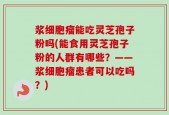 浆细胞瘤能吃灵芝孢子粉吗(能食用灵芝孢子粉的人群有哪些？——浆细胞瘤患者可以吃吗？)