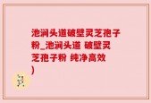 池涧头道破壁灵芝孢子粉_池涧头道 破壁灵芝孢子粉 纯净高效 )