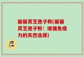 丽丽灵芝孢子粉(丽丽灵芝孢子粉：增强免疫力的天然选择)