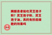 胰腺患者能吃灵芝孢子粉？灵芝孢子粉、灵芝孢子油，真的有抗癌细胞的效果吗