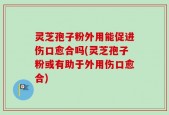 灵芝孢子粉外用能促进伤口愈合吗(灵芝孢子粉或有助于外用伤口愈合)