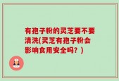有孢子粉的灵芝要不要清洗(灵芝有孢子粉会影响食用安全吗？)
