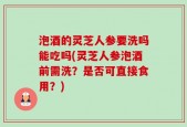 泡酒的灵芝人参要洗吗能吃吗(灵芝人参泡酒前需洗？是否可直接食用？)