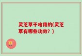 灵芝草干啥用的(灵芝草有哪些功效？)