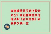 森皇破壁灵芝孢子粉什么价？修正牌破壁灵芝孢子粉《官方价格》到底多少钱一盒